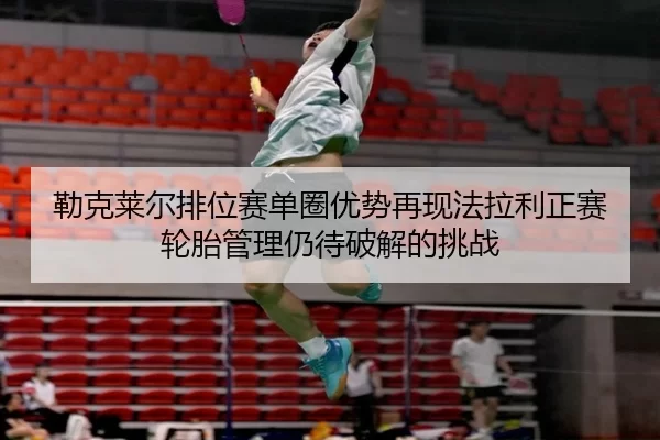 勒克莱尔排位赛单圈优势再现法拉利正赛轮胎管理仍待破解的挑战